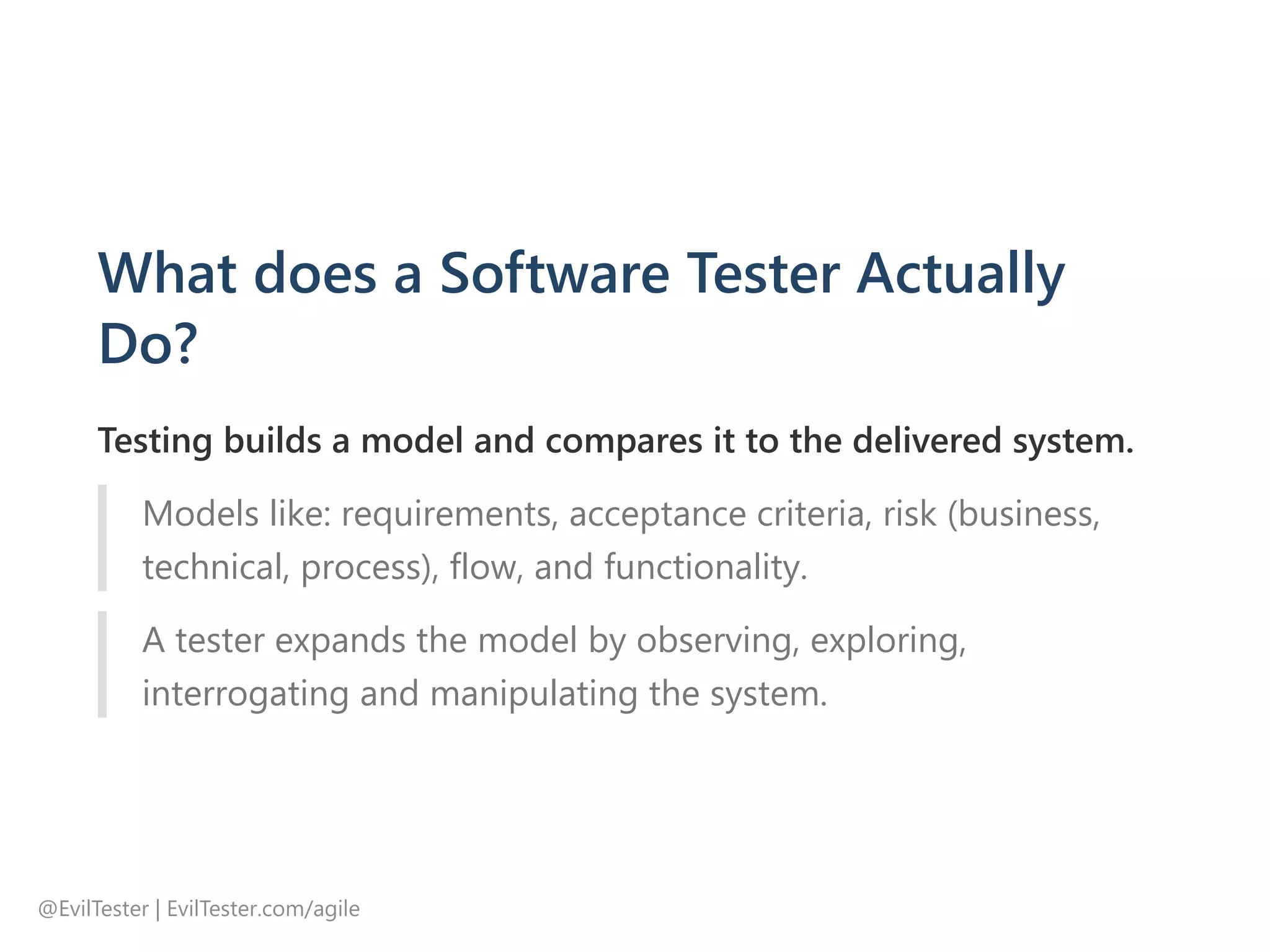 What does a Software Tester Actually
Do?
Testing builds a model and compares it to the delivered system.
Models like: requirements, acceptance criteria, risk ﴾business,
technical, process﴿, flow, and functionality.
A tester expands the model by observing, exploring,
interrogating and manipulating the system.
@EvilTester | EvilTester.com/agile
 