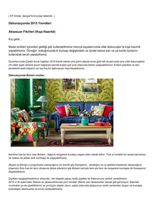 ( HT Emlak, Şengül Kırmızıtaş haberidir. ) 
Dekorasyonda 2015 Trendleri 
Aksesuar Fikirleri (Kışa Hazırlık) 
Kış geldi... 
Moda renkleri içinizden geldiği gibi kullanabilirsiniz mevcut eşyalarınızda ufak dokunuşlar la kışa hazırlık 
yapabilirsiniz. Örneğin; koltuğunuzda ki kumaşı değiştirebilir ve içinde kahve sarı ve ya bordo tonlarını 
kullanarak tercih yapabilirsiniz. 
Duvarlarınızda Çiçekli duvar kağıtları 2015 trendi olarak yine yerini alacak buna göre tek duvarınızda yine ufak dokunuşlarla 
irili ufaklı çiçek desenli duvar kağıdıyla aslında kıştan çok yine odanızda baharı yaşayabilirsiniz. Kırlent yastıklar ve stor 
perdelerle sedir köşeniz var ise hoş bir dekorasyon hazırlayabilirsiniz. 
Dekorasyonda Bohem modası 
Kendine has bir tarzı olan Bohem ; dağınık rengarenk kuralsız yaşam alanı olarak bilinir. Tüm zıt renkleri bir arada barındıran 
ve mekan da adeta renk cümbüşü ile yaşayabilirsiniz. 
Akşam iş dönüşü o yorgunlukla uzanacağınız en önemli şey Kanepeniz , rahatlığını en iyi şekilde hissetmek isteyeceğiniz 
köşenizin Size has bir tarzı olmasına dikkat edersiniz işte Bohem tarzıyla hem şık hem de rengarenk kumaşlar ile Kanepenizi 
döşetebilirsiniz. 
Çiçekler vazgeçilmezlerimiz arasında ; her köşede yapay renkli çiçekler ile Salonunuza canlılık verebilirsiniz. 
2015 in ilk aylarından itibaren ev aksesuarlarında yeni trendler üfleme cam aksesuarlar olacak gibi görünüyor. Salonda 
mumluklar ya da çiçeklikleriniz ve ya küçük objeler olsun, yatak odanızda abajurunuz renkli camlardan oluşan ve kumaşla 
bütünleşen aksesuarlar la evinizi süsleyebilirsiniz. 
 