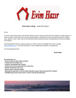 Evim Hazır e­Dergi 
Aralık 2014 Sayı:1 
İlk söz, 
Evim Hazır ailesi olarak emlak ve gayrimenkul sektörüne yeni bir bakış açısı getirmek üzere çıktığımız bu yolda sektörün ve 
yatırımın nabzını tutmak üzere her ay iki defa yayınlayacağımız e-dergimizin ilk sayısını hazırlamış bulunuyoruz. Değerli 
yazar, eğitmen, mimar, sektör lideri isimlerinde dönem dönem yazılarıyla destek vereceği dergimizin yararınıza olacağını 
ümit ediyoruz. 
Sektörde geçtiğimiz haftanın ve gelecek haftanın en mühim konularını derlediğimiz Evim Hazır e-dergiye 
www.evimhazir.com.tr , Evim Hazır Facebook ve Twitter Sayfalarından ulaşabilir ve okuyabilirsiniz. 
Yeni sayıda görüşmek üzere. 
Evim Hazır 
Bu sayıda neler var; 
­Konut 
kredisinde doğru bilinen yanlışlar 
­Türkiye’de 
konut satışları arttı 
­İnceleme; 
Sancaktepe Safa Tesisleri 
­Antalya 
konut fiyat artışında İstanbul’a rakip oldu 
­Kentsel 
dönüşümde rekor artış 
­Sadece 
yüzde 1 peşinatlı projeler 
­Dekorasyon 
köşemizde; iç mimar Gülden Bayraktar yazıyor (Dekorasyonda 2015 Trendleri) 
­GYODER 
Gayrimenkul Zirversi 2014, 3 Aralık Tarihinde Gerçekleşecek 
 