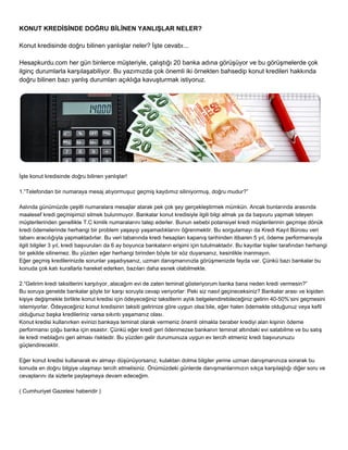 KONUT KREDİSİNDE DOĞRU BİLİNEN YANLIŞLAR NELER? 
Konut kredisinde doğru bilinen yanlışlar neler? İşte cevabı... 
Hesapkurdu.com her gün binlerce müşteriyle, çalıştığı 20 banka adına görüşüyor ve bu görüşmelerde çok 
ilginç durumlarla karşılaşabiliyor. Bu yazımızda çok önemli iki örnekten bahsedip konut kredileri hakkında 
doğru bilinen bazı yanlış durumları açıklığa kavuşturmak istiyoruz. 
İşte konut kredisinde doğru bilinen yanlışlar! 
1.“Telefondan bir numaraya mesaj atıyormuşuz geçmiş kaydımız siliniyormuş, doğru mudur?” 
Aslında günümüzde çeşitli numaralara mesajlar atarak pek çok şey gerçekleştirmek mümkün. Ancak bunlarında arasında 
maalesef kredi geçmişimizi silmek bulunmuyor. Bankalar konut kredisiyle ilgili bilgi almak ya da başvuru yapmak isteyen 
müşterilerinden genellikle T.C kimlik numaralarını talep ederler. Bunun sebebi potansiyel kredi müşterilerinin geçmişe dönük 
kredi ödemelerinde herhangi bir problem yaşayıp yaşamadıklarını öğrenmektir. Bu sorgulamayı da Kredi Kayıt Bürosu veri 
tabanı aracılığıyla yapmaktadırlar. Bu veri tabanında kredi hesapları kapanış tarihinden itibaren 5 yıl, ödeme performansıyla 
ilgili bilgiler 3 yıl, kredi başvuruları da 6 ay boyunca bankaların erişimi için tutulmaktadır. Bu kayıtlar kişiler tarafından herhangi 
bir şekilde silinemez. Bu yüzden eğer herhangi birinden böyle bir söz duyarsanız, kesinlikle inanmayın. 
Eğer geçmiş kredilerinizde sorunlar yaşadıysanız, uzman danışmanınızla görüşmenizde fayda var. Çünkü bazı bankalar bu 
konuda çok katı kurallarla hareket ederken, bazıları daha esnek olabilmekte. 
2.“Gelirim kredi taksitlerini karşılıyor, alacağım evi de zaten teminat gösteriyorum banka bana neden kredi vermesin?” 
Bu soruya genelde bankalar şöyle bir karşı soruyla cevap veriyorlar: Peki siz nasıl geçineceksiniz? Bankalar arası ve kişiden 
kişiye değişmekle birlikte konut kredisi için ödeyeceğiniz taksitlerin aylık belgelendirebileceğiniz gelirin 40­50%’ 
sini geçmesini 
istemiyorlar. Ödeyeceğiniz konut kredisinin taksiti gelirinize göre uygun olsa bile, eğer halen ödemekte olduğunuz veya kefil 
olduğunuz başka kredileriniz varsa sıkıntı yaşamanız olası. 
Konut kredisi kullanırken evinizi bankaya teminat olarak vermeniz önemli olmakla beraber krediyi alan kişinin ödeme 
performansı çoğu banka için esastır. Çünkü eğer kredi geri ödenmezse bankanın teminat altındaki evi satabilme ve bu satış 
ile kredi meblağını geri alması risktedir. Bu yüzden gelir durumunuza uygun ev tercih etmeniz kredi başvurunuzu 
güçlendirecektir. 
Eğer konut kredisi kullanarak ev almayı düşünüyorsanız, kulaktan dolma bilgiler yerine uzman danışmanınıza sorarak bu 
konuda en doğru bilgiye ulaşmayı tercih etmelisiniz. Önümüzdeki günlerde danışmanlarımızın sıkça karşılaştığı diğer soru ve 
cevaplarını da sizlerle paylaşmaya devam edeceğim. 
( Cumhuriyet Gazetesi haberidir ) 
 