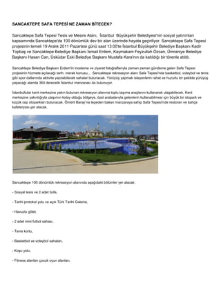 SANCAKTEPE SAFA TEPESİ NE ZAMAN BİTECEK? 
Sancaktepe Safa Tepesi Tesis ve Mesire Alanı, İstanbul Büyükşehir Belediyesi'nin sosyal yatırımları 
kapsamında Sancaktepe'de 100 dönümlük dev bir alan üzerinde hayata geçiriliyor. Sancaktepe Safa Tepesi 
projesinin temeli 19 Aralık 2011 Pazartesi günü saat 13:00'te İstanbul Büyükşehir Belediye Başkanı Kadir 
Topbaş ve Sancaktepe Belediye Başkanı İsmail Erdem, Kaymakam Feyzullah Özcan, Ümraniye Belediye 
Başkanı Hasan Can, Üsküdar Eski Belediye Başkanı Mustafa Kara'nın da katıldığı bir törenle atıldı. 
Sancaktepe Belediye Başkanı Erdem'in inceleme ve ziyaret fotoğraflarıyla zaman zaman gündeme gelen Safa Tepesi 
projesinin hizmete açılacağı tarih, merak konusu... Sancaktepe rekreasyon alanı Safa Tepesi'nde basketbol, voleybol ve tenis 
gibi spor dallarında aktivite yapılabilecek sahalar bulunacak. Yürüyüş yapmak isteyenlerin rahat ve huzurlu bir şekilde yürüyüş 
yapacağı alanda 360 derecelik İstanbul manzarası da bulunuyor. 
İstanbullular kent merkezine yakın bulunan rekreasyon alanına toplu taşıma araçlarını kullanarak ulaşabilecek. Kent 
merkezine yakınlığıyla ulaşımın kolay olduğu bölgeye, özel arabalarıyla gelenlerin kullanabilmesi için büyük bir otopark ve 
küçük cep otoparkları bulunacak. Ömerli Barajı’na tepeden bakan manzaraya sahip Safa Tepesi'nde restoran ve bahçe 
kafeteryası yer alacak. 
Sancaktepe 100 dönümlük rekreasyon alanında aşağıdaki bölümler yer alacak: 
­Sosyal 
tesis ve 2 adet büfe, 
­Tarihi 
protokol yolu ve açık Türk Tarihi Galerisi, 
­Havuzlu 
gölet, 
­2 
adet mini futbol sahası, 
­Tenis 
kortu, 
­Basketbol 
ve voleybol sahaları, 
­Koşu 
yolu, 
­Fitness 
alanları çocuk oyun alanları, 
 