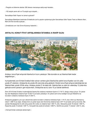 ­Pergola 
ve dinlenme alanları 360 derece manzaraya sahip seyir terasları, 
­102 
araçlık zemin altı ve 75 araçlık açık otopark.... 
Sancaktepe Safa Tepesi ne zaman açılacak? 
Sancaktepe Belediyesi tarafından Emlakkulisi.com'a yapılan açıklamaya göre Sancaktepe Safa Tepesi Tesis ve Mesire Alanı, 
Mart 2015'te hizmete açılacak... 
( Emlakkulisi.com ‘dan Emre Kulcanay haberidir ) 
ANTALYA, KONUT FİYAT ARTIŞLARINDA İSTANBUL’A RAKİP OLDU 
Antalya, konut fiyat artışında İstanbul'un hızını yakalıyor. İlde konutlar en az İstanbul'daki kadar 
değerleniyor... 
hurriyetemlak.com Emlak Endeksi'nden alınan verilere göre İstanbul'da satılık konut fiyatları son bir yılda 
yüzde 27 artarken, Antalya'da da yüzde 26 oranında artış gösterdi. Kiralık konut fiyat artışına bakıldığında ise 
İstanbul'daki yüzde 33'lük artışı, Antalya yüzde 21 ile takip etti. İstanbul'dan ev alan bir vatandaş 13 yılda kira 
geliriyle evinin parasını geri kazanırken, Antalya'da ise bu süre 15 yıl olarak belirlendi. 
Ekim 2014 Emlak Endeksi incelendiğinde İstanbul'da ortalama metrekare fiyatının 3.118 TL olduğu ortaya çıkıyor. En pahalı 
ilçe olan Beşiktaş'ta ortalama fiyat 10.922 TL'ye kadar yükseliyor. En pahalı semt olma özelliğini koruyan Bebek'te ise 
konutların ortalama metrekare fiyatı 21.009 TL. 
Antalya'da geçtiğimiz yılın aynı döneminde satılık konutların ortalama metrekare fiyatı 1.170 TL iken, Ekim ayı itibariyle bu 
rakam 1.488 TL'ye ulaştı. Antalya ilinin en pahalı ilçesi olan Kemer'de ortalama fiyat 2.977 TL'ye kadar çıkmış durumda. Öte 
yandan Muratpaşa'da bir yıllık artış yüzde 30'u buldu ve ortalama fiyat 1.667 TL oldu. Alanya'da yüzde 18 artarak 1.600 TL, 
Kepez'de yüzde 14 artarak 1.087 TL, Konyaaltı'nda yüzde 22 artarak 1.899 TL, Serik'te ise yüzde 17 artarak 1.250 TL oldu. 
( Hürriyet Emlak verileriyle derlenmiştir ) 
 