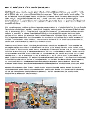 KENTSEL DÖNÜŞÜMDE YÜZDE 200’LÜK REKOR ARTIŞ 
Etrafında ardı ardına yükselen yapıları gören vatandaşın kentsel dönüşüm korkusu sona erdi, 2014 yılında 
yüzde 200'lük rekor artış yaşandı. Kentsel Dönüşüm çalışmaları Türkiye genelinde tüm hızıyla sürüyor. Yer 
yer 3/2 çoğunluk yasası yüzünden yapılan itirazlar sonucunda işler durma noktasına gelse de çürük binalar 
bir bir yıkılıyor. Tabi yıkılan sadece binalar değil.. Kentsel Dönüşüm Yasası'nın ilk gündeme geldiği 
zamanlarda oluşan ön yargılar da artık neredeyse yok olmuş durumda. Bu da son gelen rakamlarda çok net 
bir şekilde görülüyor. 
2012 yılında ilk kazmanın vurulduğu dönüşümün çalışmaları kapsamında ciddi bir yol katledildi. Haber7'nin Çevre ve Şehircilik 
Bakanlığı'ndan edindiği bilgilere göre 2012 yılında yüzlerle ifade edilen risk tespiti yapılan Yapı sayısında 2014 yılında adeta 
rekor bir artış yaşanıyor. 2012­2013 
yılları içerisinde toplamda 16 bin binaya riskli Yapı tespiti konulup Dönüşüm çalışmaları 
başlarken bu rakam 2014'ün yaklaşık 11 ayında yüzde 200'ün üzerinde bir artış ile 53 bine ulaştı. Söz konusu binalar 
içerisinde bağımsız bölümler diye adlandırılan Konut, işyeri ve Ofis sayısı ise 186 bini aştı. Alınan verilere bakıldığında 
2014'ün Ağustos ayına kadar 9 bin civarında olan yıkılan bina sayısında da son 3 ay içinde ciddi bir şekilde artış yaşandığı 
görülüyor. Eylül­Ekim­Kasım 
aylarını kapsayan 3 aylık periyotta her ay ortalama bin 250 binanın yıkımı gerçekleşirken bu 
zamana kadar yıkılan bina sayısı da toplamda 13 bine ulaşmış durumda.. 
Risk tespiti yapılan binaların tamamı vatandaşlardan gelen talepler doğrultusunda gerçekleştirildi. Türkiye genelinde risk 
tespiti yapılan yaklaşık 53 bin binanın 26 bini ise İstanbul'a ait. Bu da Türkiye genelinin risk tespiti yapılan yapıların yüzde 
50'sinin İstanbul'da olduğu anlamına geliyor. Bakanlık'tan elde edilen bir diğer bilgiye göre ise; çürük yapı stokunun büyük bir 
bölümünün yer aldığı İstanbul'da, en riskli ilçeler sıralamasında başı 2 bin 216 bina ile Esenyurt çekiyor. Esenyurt'u sırasıyla 
bin 762 bina ile Küçükçekmece, bin 728 bina ile Eyüp, bin 721 bina ile Kadıköy, bin 596 bina ile Kâğıthane, bin 304 bina ile 
Sancaktepe, bin 222 bina ile ümraniye, bin 205 bina ile Maltepe, bin 174 bina ile Kartal ve bin 107 bina ile Bağcılar izliyor. 
Kanun kapsamında her malikin riskli yapı tespitinin kendisine tebliğ edildiği günden itibaren 15 gün içerisinde itiraz etme hakkı 
olduğunu da vurgulayan Bakanlık yetkilileri bu zamana kadar riskli yapı diye tespit edildikten sonra itiraz edilen bina sayının 
bin 171 olduğunu bunun 778'nin teknik heyet tarafından incelendiğini ve 646'sının itirazının reddedilip, 104'ünün ise 
incelemeye devam edildiğini belirtirken teknik heyet tarafından incelemeye alınacak bina sayısının ise 393 olduğunu aktardı. 
Kentsel dönüşümde hedef 20 yılda toplam 6,5 milyon bağımsız birimin dönüştürmek. Bakanlık yetkilileri bugün itibari ile 
dönüşüm çalışmaları devam eden 562 bin 456 adet bağımsız birim olduğunu belirtiyor. 2015 yılında dönüşümü hedeflenen 
200.000 adet bağımsız birimin olduğunu da aktaran yetkililer 2015 sonunda yaklaşık 800 bin adet bağımsız birimin 
dönüşümünün de tamamlanmış olacağını söylüyor. 
 