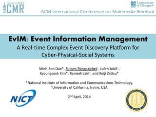 EvIM: Event Information Management
A Real-time Complex Event Discovery Platform for
Cyber-Physical-Social Systems
Minh-Son Dao*, Siripen Pongpaichet+, Laleh Jalali+,
Kyoungsook Kim*, Ramesh Jain+, and Koiji Zettsu*
*National Institute of Information and Communications Technology,
+University of California, Irvine, USA
2nd April, 2014
1
 