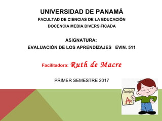 UNIVERSIDAD DE PANAMÁ
FACULTAD DE CIENCIAS DE LA EDUCACIÓN
DOCENCIA MEDIA DIVERSIFICADA
ASIGNATURA:
EVALUACIÓN DE LOS APRENDIZAJES EVIN. 511
Facilitadora: Ruth de Macre
PRIMER SEMESTRE 2017
 