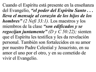 Cuando el Espíritu está presente en la enseñanza del Evangelio,  “el poder del Espíritu Santo . . . lleva el mensaje al corazón de los hijos de los hombres”   (2 Nefi 33:1).  Los maestros y los miembros de la clase  “son edificados y se regocijan juntamente”   (D y C 50:22);  sienten que el Espíritu les testifica y les da revelación personal. También son fortalecidos en su amor por nuestro Padre Celestial y Jesucristo, en su amor el uno por el otro, y en su cometido de vivir el Evangelio. 