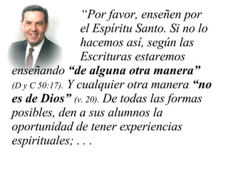 “ Por favor, enseñen por  el Espíritu Santo. Si no lo  hacemos así, según las  Escrituras estaremos enseñando  “de alguna otra manera”  (D y C 50:17).  Y cualquier otra manera  “no es de Dios”  (v. 20).  De todas las formas posibles, den a sus alumnos la oportunidad de tener experiencias espirituales; . . .   