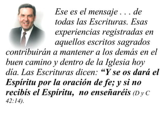 Ese es el mensaje . . . de  todas las Escrituras. Esas  experiencias registradas en  aquellos escritos sagrados contribuirán a mantener a los demás en el buen camino y dentro de la Iglesia hoy día.   Las Escrituras dicen:  “Y se os dará el Espíritu por la oración de fe; y si no recibís el Espíritu,  no enseñaréis   (D y C 42:14).  