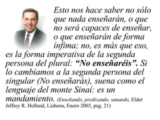 Esto nos hace saber no sólo  que nada enseñarán, o que  no será capaces de enseñar,  o que enseñarán de forma  ínfima; no, es más que eso, es la forma imperativa de la segunda persona del plural:  “No enseñaréis”.  Si lo cambiamos a la segunda persona del singular (No enseñarás), suena como el lenguaje del monte Sinaí: es un mandamiento.   (Enseñando, predicando, sanando,  Elder Jeffrey R. Holland, Liahona, Enero 2003, pag. 21) 