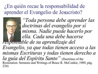 “ Toda persona debe aprender las  doctrinas del evangelio por sí  misma. Nadie puede hacerlo por  ella. Cada una debe hacerse responsable de su aprendizaje del Evangelio, ya que todas tienen acceso a las mismas Escrituras y todas tienen derecho a la guía del Espíritu Santo”   (Doctrines of the Restoration: Sermons and Writings of Bruce R. McConkie, 1989, pág. 234) ¿En quién recae la responsabilidad de aprender el Evangelio de Jesucristo? 