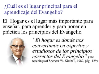 El  Hogar es el lugar más importante para enseñar, para aprender y para poner en práctica los principios del Evangelio  “ El hogar es donde nos  convertimos en expertos y  estudiosos de los principios  correctos del Evangelio”   (The  teachings of Spencer W. Kimball, 1982, pág. 129) ¿Cuál es el lugar principal para el aprendizaje del Evangelio? 