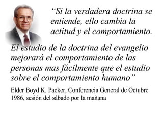 “ Si la verdadera doctrina se  entiende, ello cambia la  actitud y el comportamiento. El estudio de la doctrina del evangelio mejorará el comportamiento de las personas mas fácilmente que el estudio sobre el comportamiento humano” Elder Boyd K. Packer, Conferencia General de Octubre 1986, sesión del sábado por la mañana 