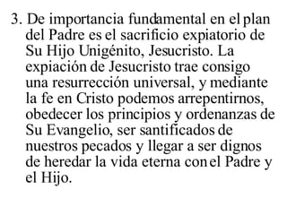 3. De importancia fundamental en el plan del Padre es el sacrificio expiatorio de Su Hijo Unigénito, Jesucristo. La expiación de Jesucristo trae consigo una resurrección universal, y mediante la fe en Cristo podemos arrepentirnos, obedecer los principios y ordenanzas de Su Evangelio, ser santificados de nuestros pecados y llegar a ser dignos de heredar la vida eterna con el Padre y el Hijo.  
