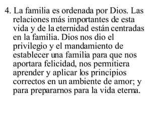 4. La familia es ordenada por Dios. Las relaciones más importantes de esta vida y de la eternidad están centradas en la familia. Dios nos dio el privilegio y el mandamiento de establecer una familia para que nos aportara felicidad, nos permitiera aprender y aplicar los principios correctos en un ambiente de amor; y para prepararnos para la vida eterna. 