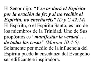 El Señor dijo:  “Y se os dará el Espíritu por la oración de fe; y si no recibís el Espíritu, no enseñaréis”   (D y C 42:14).  El Espíritu, o el Espíritu Santo, es uno de los miembros de la Trinidad. Uno de Sus propósitos es  “manifestar la verdad . . . de todas las cosas”   (Moroni 10:4-5).  Solamente por medio de la influencia del Espíritu puede la enseñanza del Evangelio ser edificante e inspiradora. 