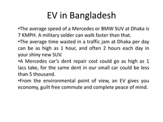 EV in Bangladesh
•The average speed of a Mercedes or BMW SUV at Dhaka is
7 KMPH. A military solder can walk faster than that.
•The average time wasted in a traffic jam at Dhaka per day
can be as high as 1 hour, and often 2 hours each day in
your shiny new SUV.
•A Mercedes car’s dent repair cost could go as high as 1
lacs take, for the same dent in our small car could be less
than 5 thousand.
•From the environmental point of view, an EV gives you
economy, guilt free commute and complete peace of mind.
 