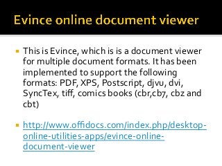 ¡  This	is	Evince,	which	is	is	a	document	viewer	
for	multiple	document	formats.	It	has	been	
implemented	to	support	the	following	
formats:	PDF,	XPS,	Postscript,	djvu,	dvi,	
SyncTex,	tiﬀ,	comics	books	(cbr,cb7,	cbz	and	
cbt)	
¡  http://www.oﬃdocs.com/index.php/desktop-
online-utilities-apps/evince-online-
document-viewer	
	
 