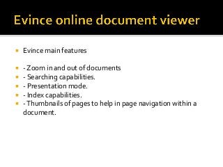 ¡  Evince	main	features	
¡  -	Zoom	in	and	out	of	documents	
¡  -	Searching	capabilities.	
¡  -	Presentation	mode.	
¡  -	Index	capabilities.	
¡  -	Thumbnails	of	pages	to	help	in	page	navigation	within	a	
document.	
	
 