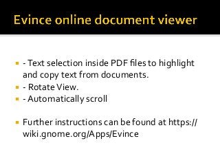 ¡  -	Text	selection	inside	PDF	ﬁles	to	highlight	
and	copy	text	from	documents.	
¡  -	Rotate	View.	
¡  -	Automatically	scroll	
¡  Further	instructions	can	be	found	at	https://
wiki.gnome.org/Apps/Evince	
 