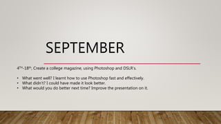 SEPTEMBER
4TH-18th, Create a college magazine, using Photoshop and DSLR’s.
• What went well? I learnt how to use Photoshop fast and effectively.
• What didn't? I could have made it look better.
• What would you do better next time? Improve the presentation on it.
 