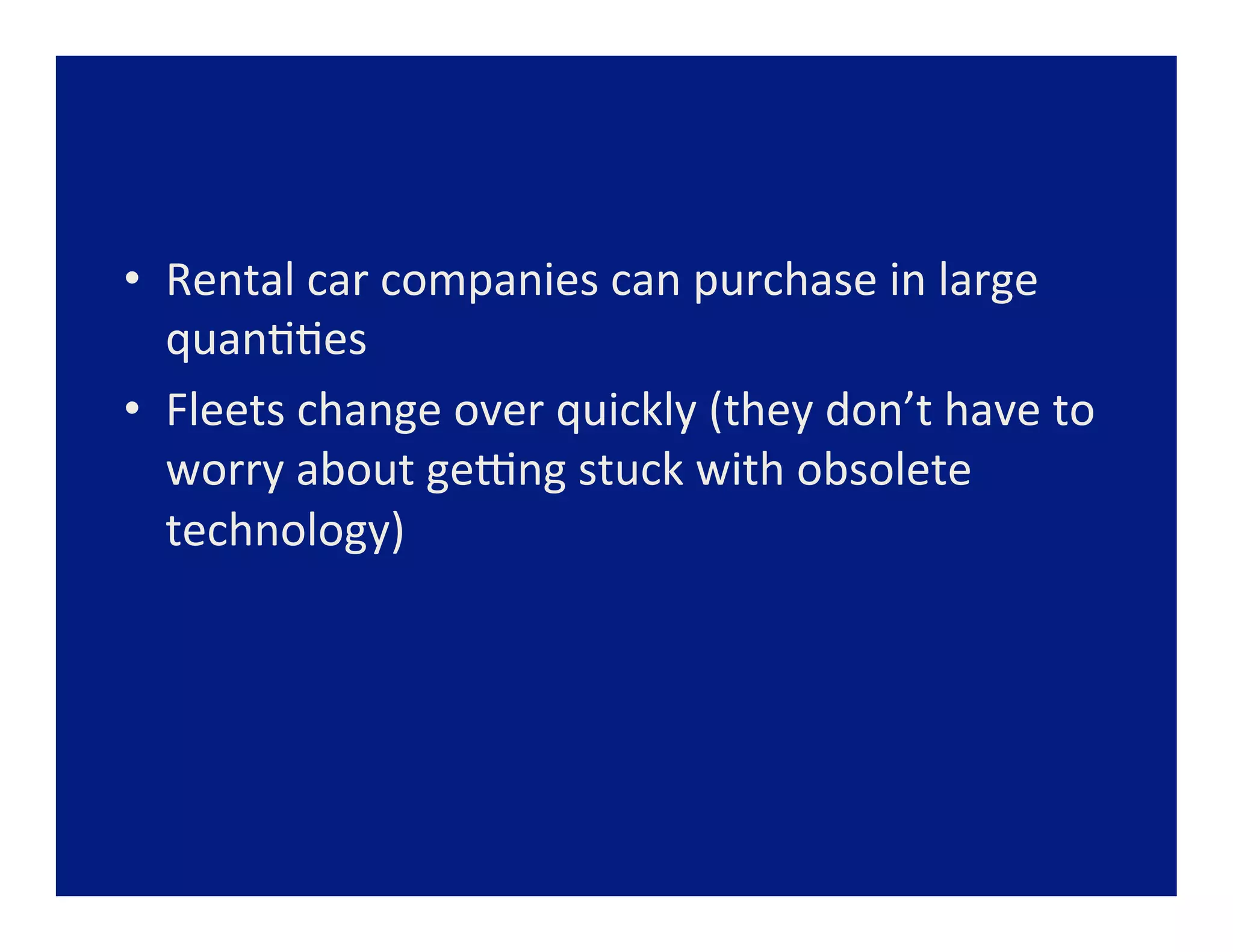 •  Rental	
  car	
  companies	
  can	
  purchase	
  in	
  large	
  
   quan==es	
  
•  Fleets	
  change	
  over	
  quickly	
  (they	
  don’t	
  have	
  to	
  
   worry	
  about	
  geang	
  stuck	
  with	
  obsolete	
  
   technology)	
  
 
