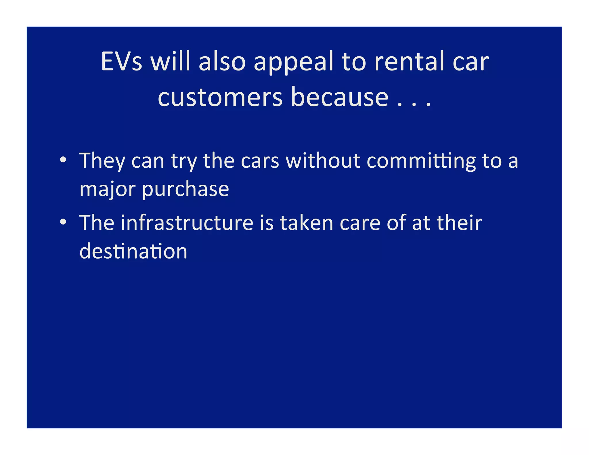 EVs	
  will	
  also	
  appeal	
  to	
  rental	
  car	
  
             customers	
  because	
  .	
  .	
  .	
  

•  They	
  can	
  try	
  the	
  cars	
  without	
  commiang	
  to	
  a	
  
   major	
  purchase	
  
•  The	
  infrastructure	
  is	
  taken	
  care	
  of	
  at	
  their	
  
   des=na=on	
  
 