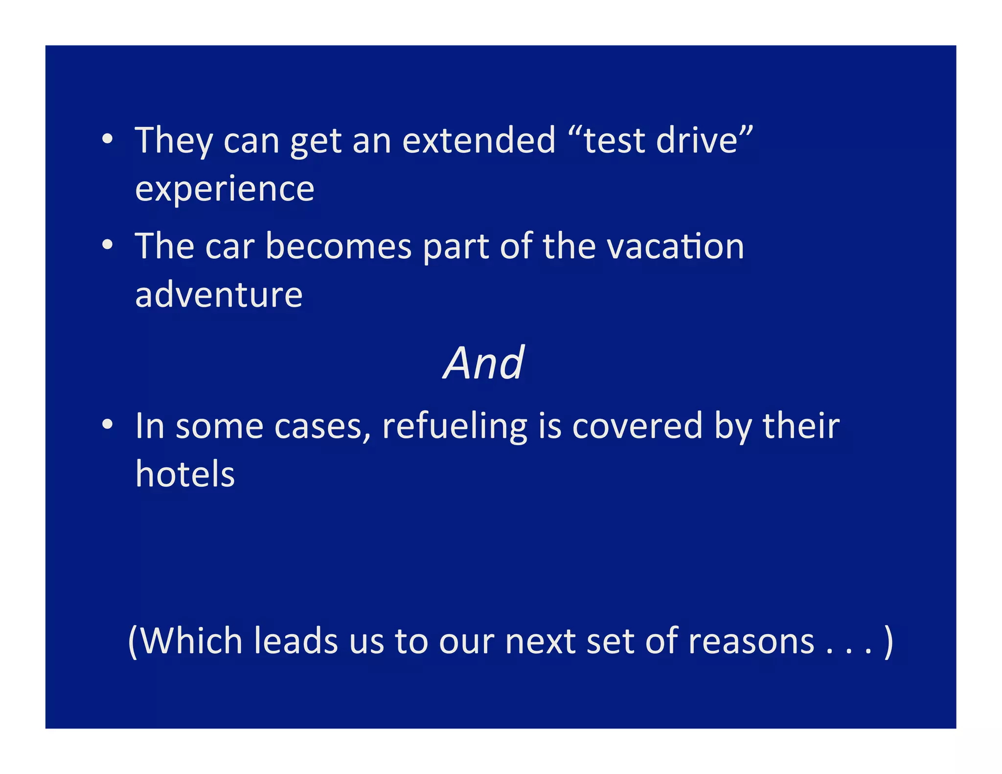 •  They	
  can	
  get	
  an	
  extended	
  “test	
  drive”	
  
   experience	
  
•  The	
  car	
  becomes	
  part	
  of	
  the	
  vaca=on	
  
   adventure	
  
    	
  	
  	
  	
  	
  	
  	
  	
  	
  	
  	
  	
  	
  	
  	
  	
  	
  	
  	
  	
  	
  	
  	
  	
  	
  	
  And	
  
•  In	
  some	
  cases,	
  refueling	
  is	
  covered	
  by	
  their	
  
   hotels	
  	
  



  (Which	
  leads	
  us	
  to	
  our	
  next	
  set	
  of	
  reasons	
  .	
  .	
  .	
  )	
  
  	
  
 