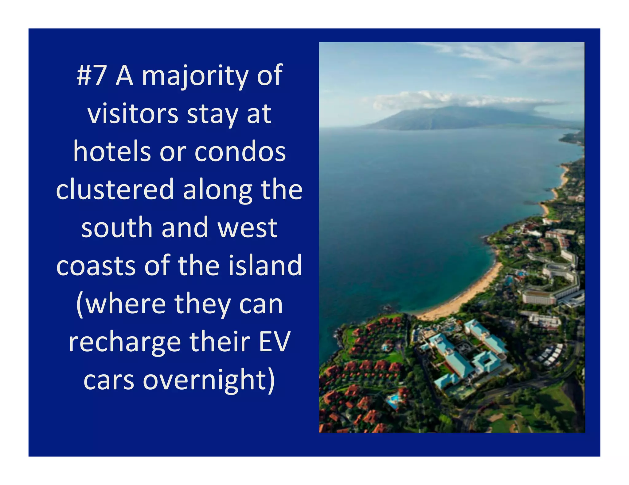 #7	
  A	
  majority	
  of	
  
    visitors	
  stay	
  at	
  
 hotels	
  or	
  condos	
  
clustered	
  along	
  the	
  
   south	
  and	
  west	
  
coasts	
  of	
  the	
  island	
  
  (where	
  they	
  can	
  
 recharge	
  their	
  EV	
  
   cars	
  overnight)	
  
               	
  
 