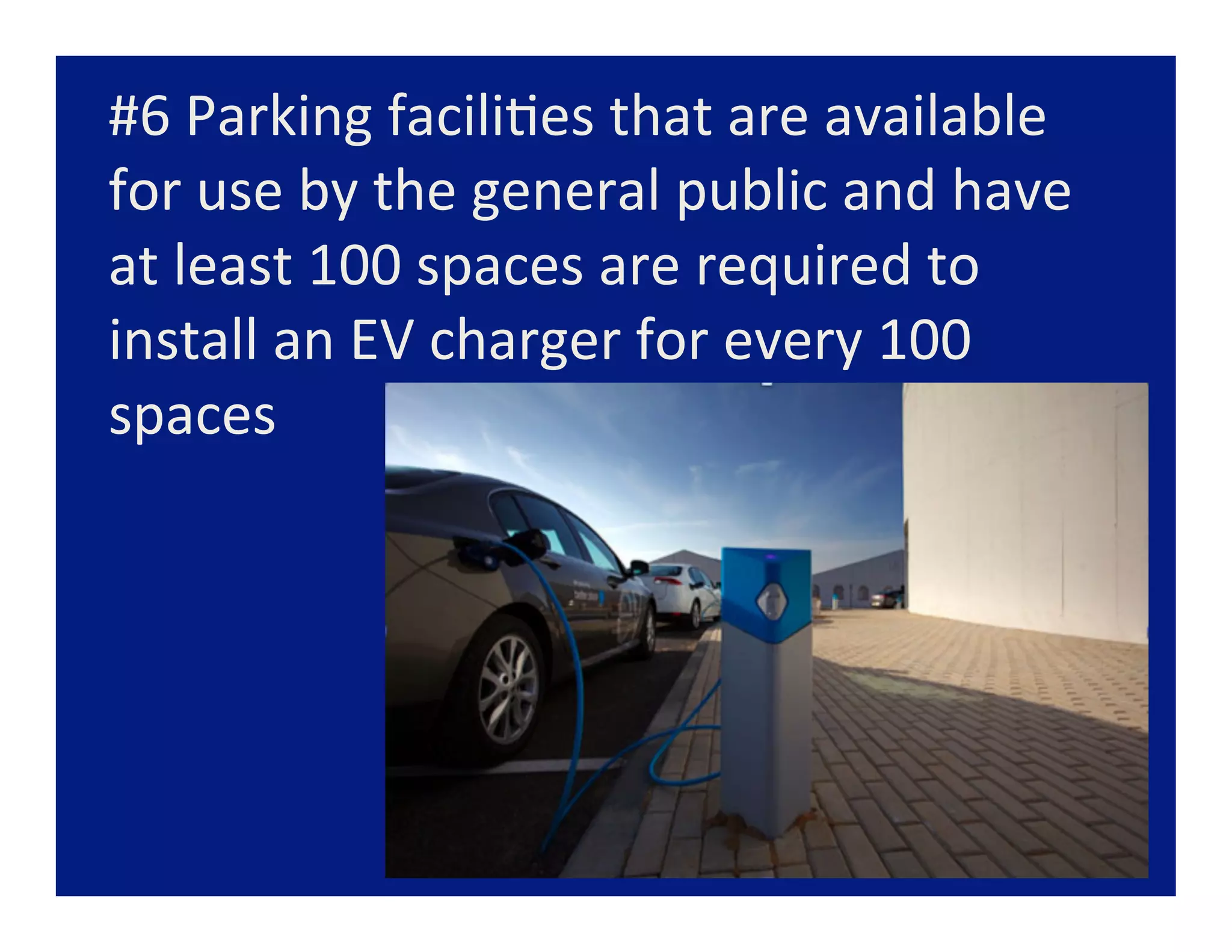 #6	
  Parking	
  facili=es	
  that	
  are	
  available	
  
for	
  use	
  by	
  the	
  general	
  public	
  and	
  have	
  
at	
  least	
  100	
  spaces	
  are	
  required	
  to	
  
install	
  an	
  EV	
  charger	
  for	
  every	
  100	
  
spaces	
  
 