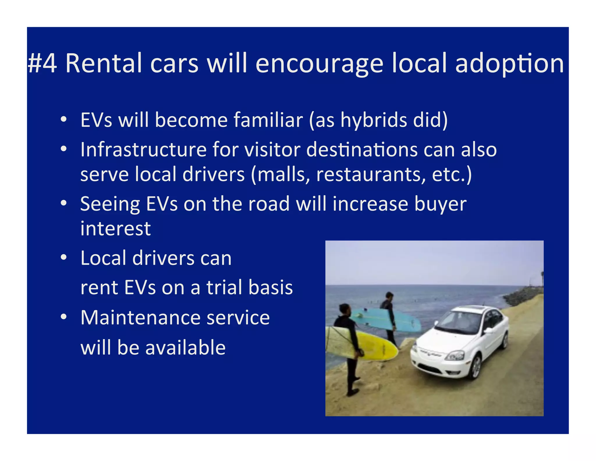 #4	
  Rental	
  cars	
  will	
  encourage	
  local	
  adop=on	
  
   •  EVs	
  will	
  become	
  familiar	
  (as	
  hybrids	
  did)	
  
   •  Infrastructure	
  for	
  visitor	
  des=na=ons	
  can	
  also	
  	
  	
  	
  	
  	
  	
  	
  	
  	
  	
  	
  	
  	
  	
  	
  	
  	
  	
  	
  
                   serve	
  local	
  drivers	
  (malls,	
  restaurants,	
  etc.)	
  
   •  Seeing	
  EVs	
  on	
  the	
  road	
  will	
  increase	
  buyer	
  
                   interest	
  
   •  Local	
  drivers	
  can	
  
   	
  	
  	
  	
  rent	
  EVs	
  on	
  a	
  trial	
  basis	
  
   •  Maintenance	
  service	
  	
  
   	
  	
  	
  	
  will	
  be	
  available	
  	
  
   	
  
 