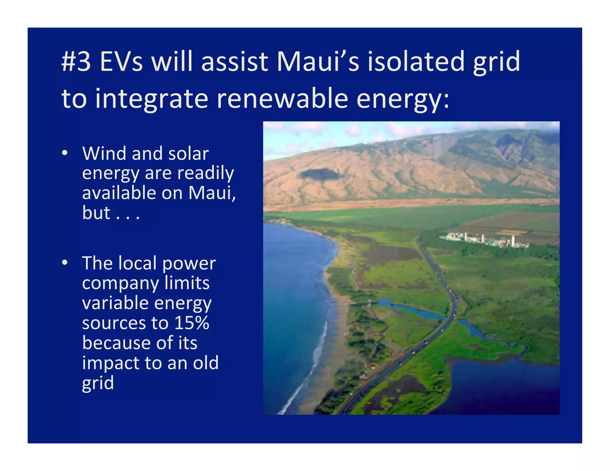 #3	
  EVs	
  will	
  assist	
  Maui’s	
  isolated	
  grid	
  
to	
  integrate	
  renewable	
  energy:	
  
•  Wind	
  and	
  solar	
  
   energy	
  are	
  readily	
  
   available	
  on	
  Maui,	
  
   but	
  .	
  .	
  .	
  

•  The	
  local	
  power	
  
   company	
  limits	
  
   variable	
  energy	
  
   sources	
  to	
  15%	
  
   because	
  of	
  its	
  
   impact	
  to	
  an	
  old	
  
   grid	
  
 