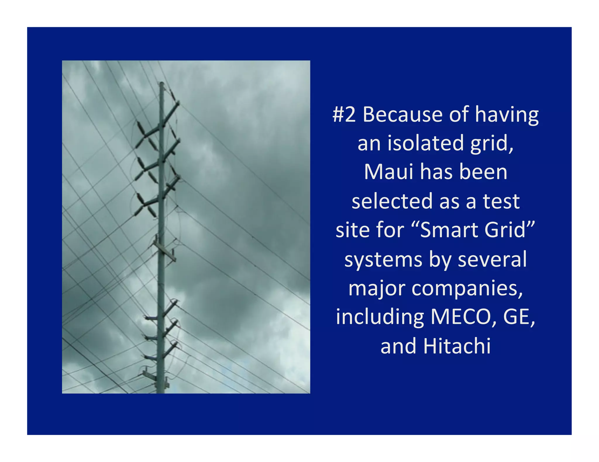 #2	
  Because	
  of	
  having	
  
   an	
  isolated	
  grid,	
  
      Maui	
  has	
  been	
  
  selected	
  as	
  a	
  test	
  
site	
  for	
  “Smart	
  Grid”	
  
 systems	
  by	
  several	
  
  major	
  companies,	
  
including	
  MECO,	
  GE,	
  
         and	
  Hitachi	
  
 