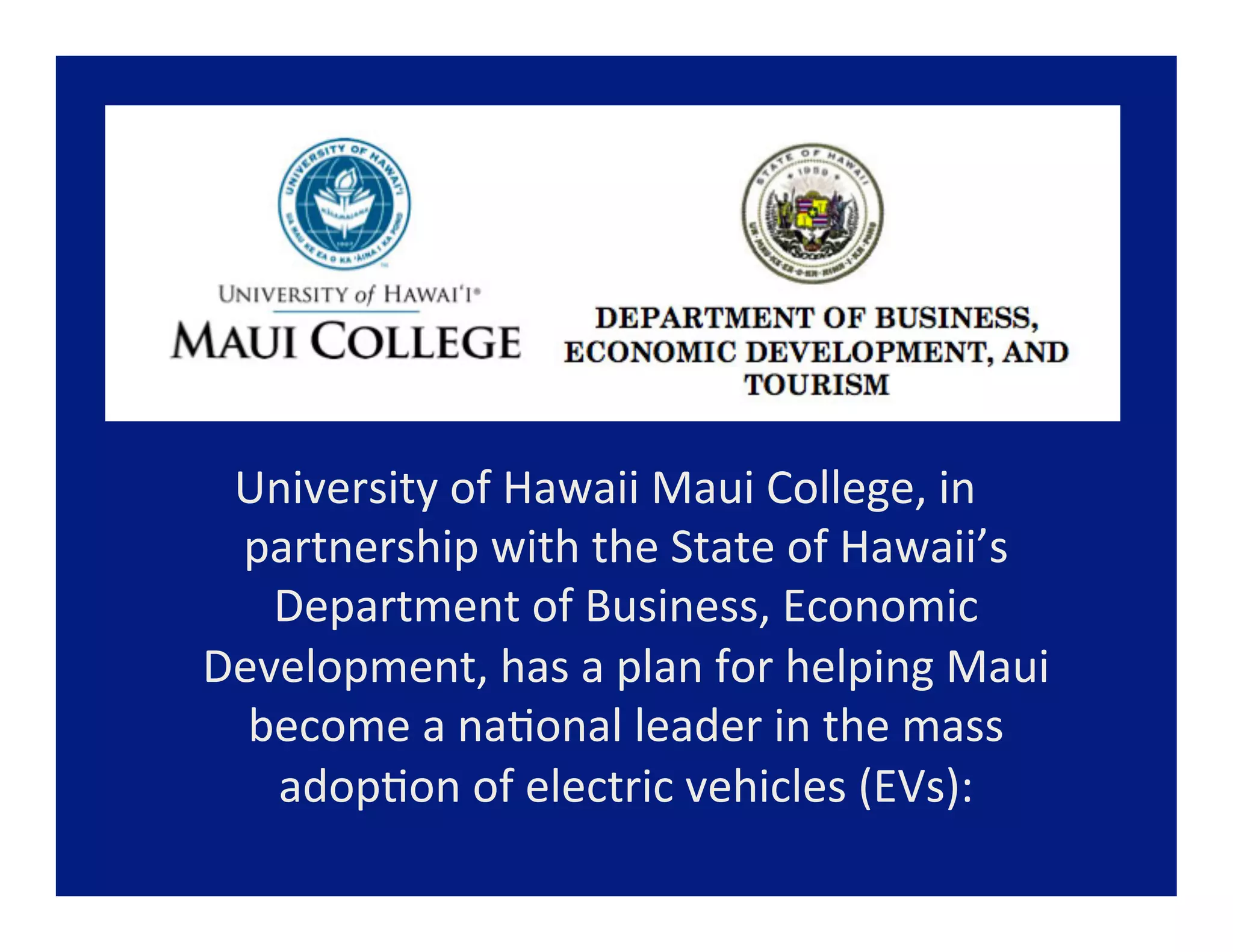 DEPARTMENT OF BUSINESS,
                           ECONOMIC DEVELOPMENT, ND
                                   TOURISM



 University	
  of	
  Hawaii	
  Maui	
  College,	
  in	
  
 partnership	
  with	
  the	
  State	
  of	
  Hawaii’s	
  
   Department	
  of	
  Business,	
  Economic	
  
Development,	
  has	
  a	
  plan	
  for	
  helping	
  Maui	
  
  become	
  a	
  na=onal	
  leader	
  in	
  the	
  mass	
  
   adop=on	
  of	
  electric	
  vehicles	
  (EVs):	
  	
  
                        	
  
 