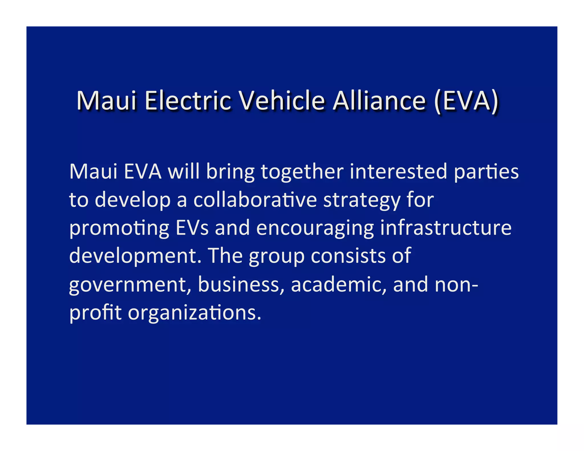  
     Maui	
  Electric	
  Vehicle	
  Alliance	
  (EVA)	
  
                                        	
  
                                      	
  
	
  Maui	
  EVA	
  will	
  bring	
  together	
  interested	
  par=es	
  
    to	
  develop	
  a	
  collabora=ve	
  strategy	
  for	
  
    promo=ng	
  EVs	
  and	
  encouraging	
  infrastructure	
  
    development.	
  The	
  group	
  consists	
  of	
  
    government,	
  business,	
  academic,	
  and	
  non-­‐
    proﬁt	
  organiza=ons.	
  
                                      	
  
                                      	
  
 