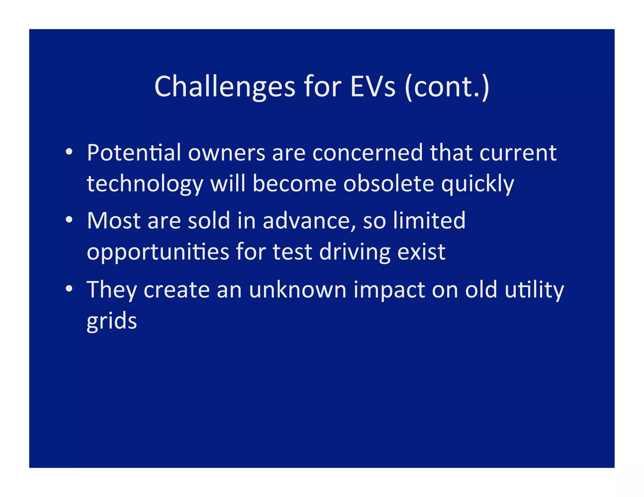 Challenges	
  for	
  EVs	
  (cont.)	
  
•  Poten=al	
  owners	
  are	
  concerned	
  that	
  current	
  
   technology	
  will	
  become	
  obsolete	
  quickly	
  
•  Most	
  are	
  sold	
  in	
  advance,	
  so	
  limited	
  
   opportuni=es	
  for	
  test	
  driving	
  exist	
  
•  They	
  create	
  an	
  unknown	
  impact	
  on	
  old	
  u=lity	
  
   grids	
  
 