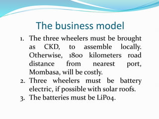 The business model
1. The three wheelers must be brought
as CKD, to assemble locally.
Otherwise, 1800 kilometers road
distance from nearest port,
Mombasa, will be costly.
2. Three wheelers must be battery
electric, if possible with solar roofs.
3. The batteries must be LiPo4.
 
