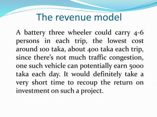 The revenue model
A battery three wheeler could carry 4-6
persons in each trip, the lowest cost
around 100 taka, about 400 taka each trip,
since there’s not much traffic congestion,
one such vehicle can potentially earn 5000
taka each day. It would definitely take a
very short time to recoup the return on
investment on such a project.
 