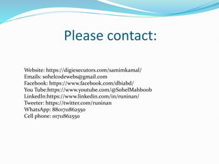 Please contact:
Website: https://digiexecutors.com/samimkamal/
Emails: sohelcodewebs@gmail.com
Facebook: https://www.facebook.com/dbiabd/
You Tube:https://www.youtube.com/@SohelMahboob
LinkedIn:https://www.linkedin.com/in/runinan/
Tweeter: https://twitter.com/runinan
WhatsApp: 8801711862550
Cell phone: 01711862550
 