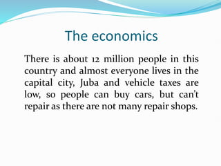 The economics
There is about 12 million people in this
country and almost everyone lives in the
capital city, Juba and vehicle taxes are
low, so people can buy cars, but can’t
repair as there are not many repair shops.
 
