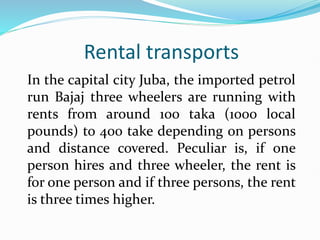 Rental transports
In the capital city Juba, the imported petrol
run Bajaj three wheelers are running with
rents from around 100 taka (1000 local
pounds) to 400 take depending on persons
and distance covered. Peculiar is, if one
person hires and three wheeler, the rent is
for one person and if three persons, the rent
is three times higher.
 