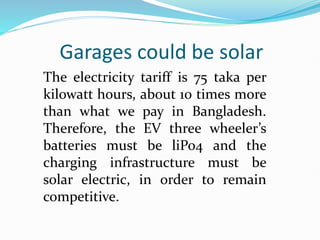 Garages could be solar
The electricity tariff is 75 taka per
kilowatt hours, about 10 times more
than what we pay in Bangladesh.
Therefore, the EV three wheeler’s
batteries must be liPo4 and the
charging infrastructure must be
solar electric, in order to remain
competitive.
 