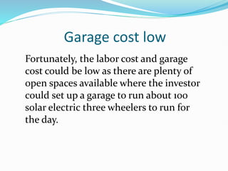 Garage cost low
Fortunately, the labor cost and garage
cost could be low as there are plenty of
open spaces available where the investor
could set up a garage to run about 100
solar electric three wheelers to run for
the day.
 