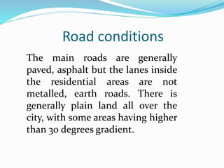 Road conditions
The main roads are generally
paved, asphalt but the lanes inside
the residential areas are not
metalled, earth roads. There is
generally plain land all over the
city, with some areas having higher
than 30 degrees gradient.
 