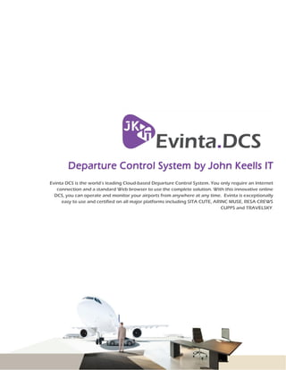 Evinta DCS is the world’s leading Cloud-based Departure Control System. You only require an Internet
connection and a standard Web browser to use the complete solution. With this innovative online
DCS, you can operate and monitor your airports from anywhere at any time. Evinta is exceptionally
easy to use and certified on all major platforms including SITA CUTE, ARINC MUSE, RESA CREWS
CUPPS and TRAVELSKY.
 