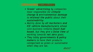 GREENWASHING
'Green’ advertising by companies
most responsible for climate
change & environmental damage
to mislead the public about their
sustainability.
Mainly done by oil marketers and
ICE vehicle manufacturers whose
core business remains fossil fuel
based, but they give a false view of
working towards net zero goals.
They lobby governments & policy
makers to have their products
categorised as green or sustainable
when they are not.
 
