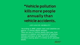 *Vehicle pollution
kills more people
annually than
vehicle accidents.
ADVANCED MOBILITY
*According to WHO, global road crash fatalities are
approx 1.3 million deaths annually.
There are also 6.7 million deaths each year from
exposure to ambient and household air pollution.
Vehicles contribute at least 35% of air pollution,
therefore causing about 2.3 million of air pollution
deaths.
 