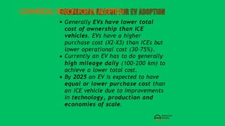 COMMERCIALREASONFOREVADOPTION
Generally EVs have lower total
cost of ownership than ICE
vehicles. EVs have a higher
purchase cost (X2-X3) than ICEs but
lower operational cost (30-75%).
Currently an EV has to do generally
high mileage daily (100-200 km) to
achieve a lower total cost.
By 2025 an EV is expected to have
equal or lower purchase cost than
an ICE vehicle due to improvements
in technology, production and
economies of scale.
 