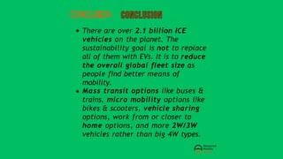 CONCLUSION
There are over 2.1 billion ICE
vehicles on the planet. The
sustainability goal is not to replace
all of them with EVs. It is to reduce
the overall global fleet size as
people find better means of
mobility.
Mass transit options like buses &
trains, micro mobility options like
bikes & scooters, vehicle sharing
options, work from or closer to
home options, and more 2W/3W
vehicles rather than big 4W types.
 