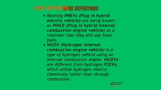 MOREDEFINITIONS
Recently PHEVs (Plug in hybrid
electric vehicle) are being known
as PHICE (Plug in hybrid internal
combustion engine vehicle) as a
reminder that they still use fossil
fuels.
HICEV (Hydrogen internal
combustion engine vehicle) is a
type of hydrogen vehicle using an
internal combustion engine. HICEVs
are different from hydrogen FCEVs,
which utilize hydrogen electro-
chemically rather than through
combustion.
 