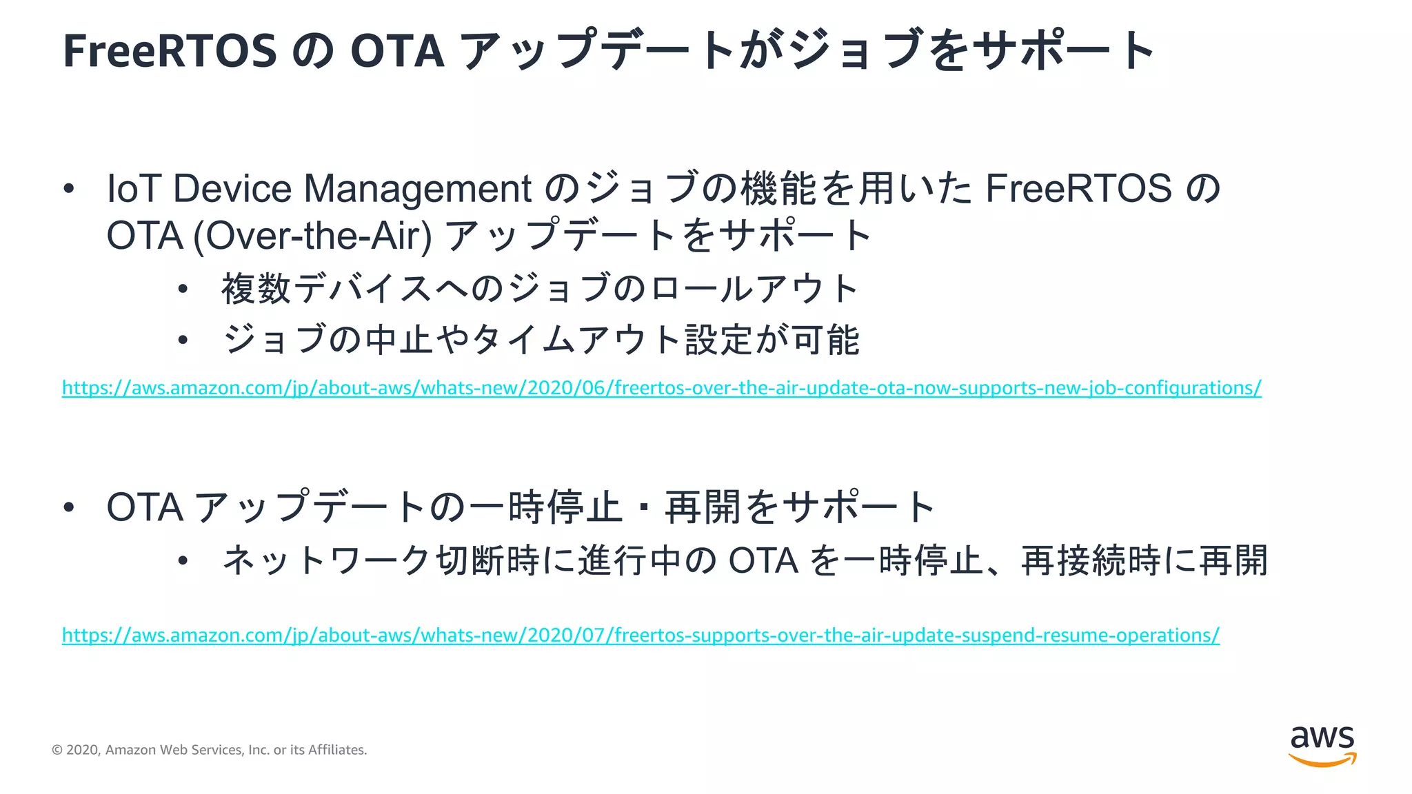 © 2020, Amazon Web Services, Inc. or its Affiliates.
FreeRTOS の OTA アップデートがジョブをサポート
• IoT Device Management のジョブの機能を用いた FreeRTOS の
OTA (Over-the-Air) アップデートをサポート
• 複数デバイスへのジョブのロールアウト
• ジョブの中止やタイムアウト設定が可能
• OTA アップデートの一時停止・再開をサポート
• ネットワーク切断時に進行中の OTA を一時停止、再接続時に再開
https://aws.amazon.com/jp/about-aws/whats-new/2020/07/freertos-supports-over-the-air-update-suspend-resume-operations/
https://aws.amazon.com/jp/about-aws/whats-new/2020/06/freertos-over-the-air-update-ota-now-supports-new-job-configurations/
 